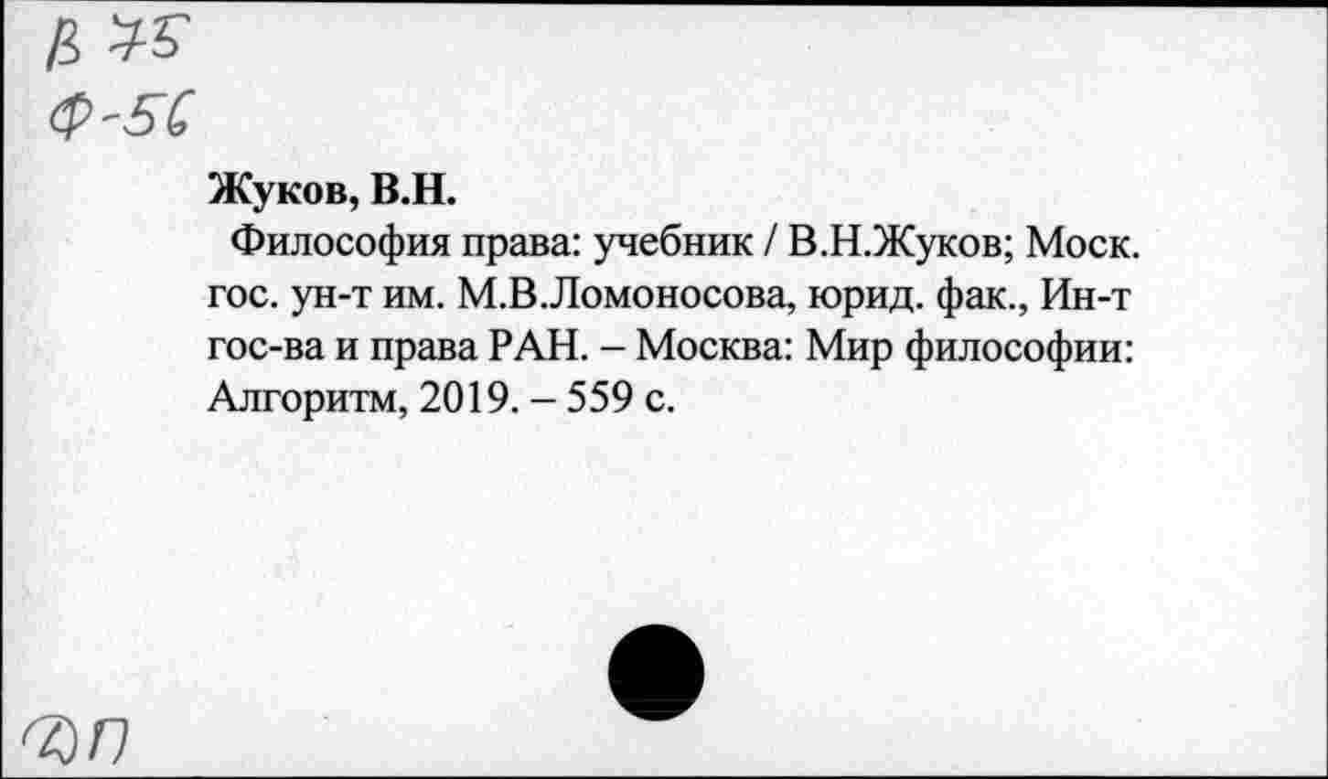 ﻿ЪГ)
Жуков, В.Н.
Философия права: учебник / В.Н.Жуков; Моск, гос. ун-т им. М.В.Ломоносова, юрид. фак., Ин-т гос-ва и права РАН. - Москва: Мир философии: Алгоритм, 2019. - 559 с.